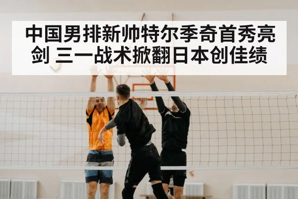 中国男排新帅特尔季奇首秀亮剑 三一战术掀翻日本创佳绩