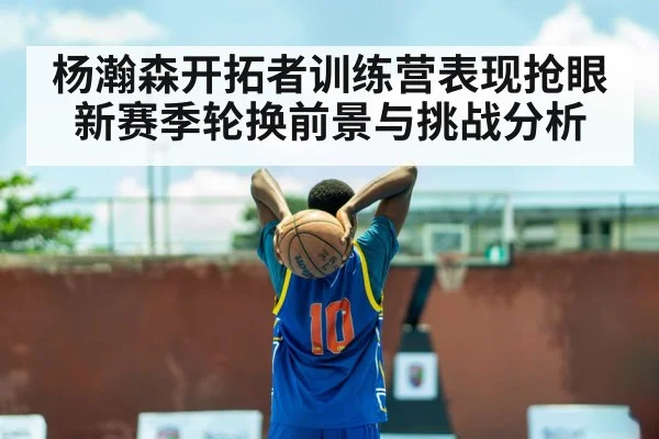 杨瀚森开拓者训练营表现抢眼 新赛季轮换前景与挑战分析